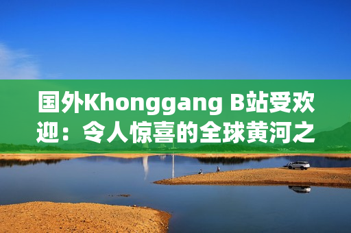 国外Khonggang B站受欢迎：令人惊喜的全球黄河之旅引爆网络热潮