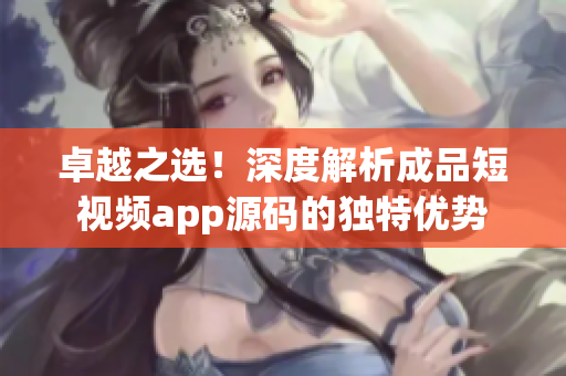 卓越之选！深度解析成品短视频app源码的独特优势