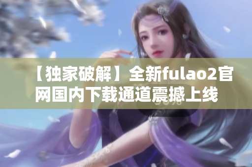 【独家破解】全新fulao2官网国内下载通道震撼上线