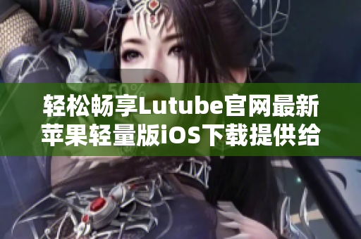 轻松畅享Lutube官网最新苹果轻量版iOS下载提供给您