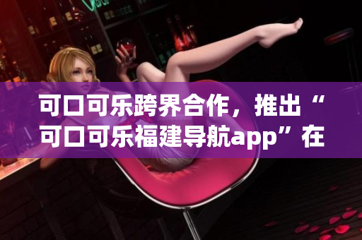 可口可乐跨界合作，推出“可口可乐福建导航app”在湖南受欢迎。