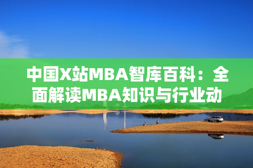 中国X站MBA智库百科：全面解读MBA知识与行业动态