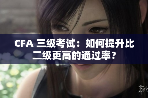 CFA 三级考试：如何提升比二级更高的通过率？