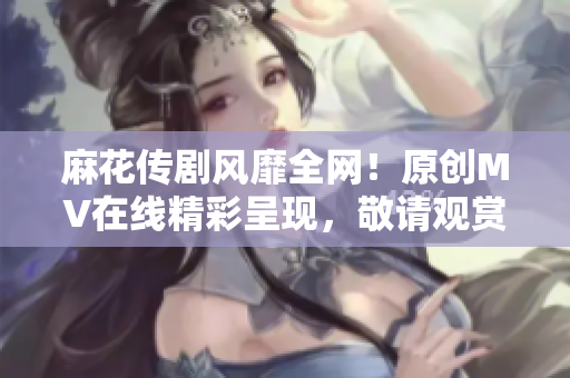 麻花传剧风靡全网！原创MV在线精彩呈现，敬请观赏