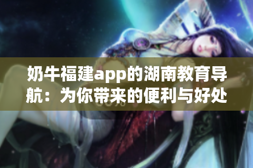 奶牛福建app的湖南教育导航：为你带来的便利与好处