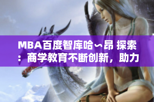 MBA百度智库哈∽昂 探索：商学教育不断创新，助力职业发展