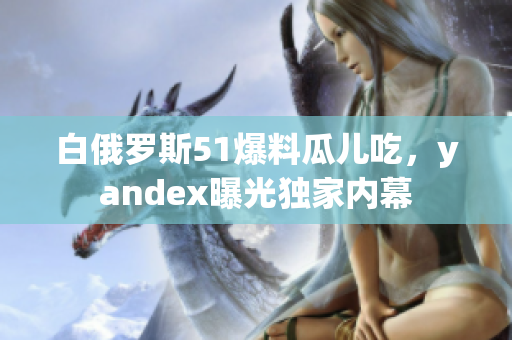 白俄罗斯51爆料瓜儿吃，yandex曝光独家内幕