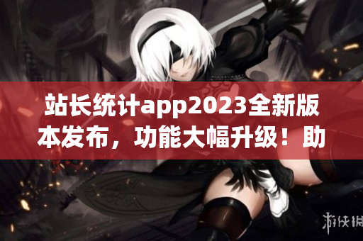 站长统计app2023全新版本发布，功能大幅升级！助力网站数据分析质变