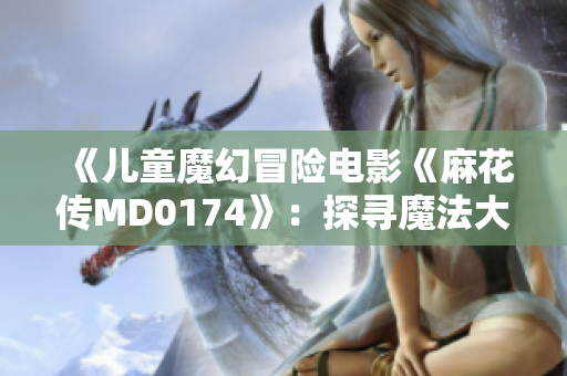 《儿童魔幻冒险电影《麻花传MD0174》：探寻魔法大陆的惊喜之旅》