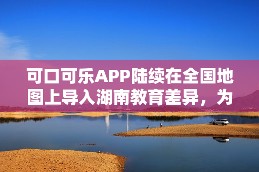 可口可乐APP陆续在全国地图上导入湖南教育差异，为用户提供更全面的服务。