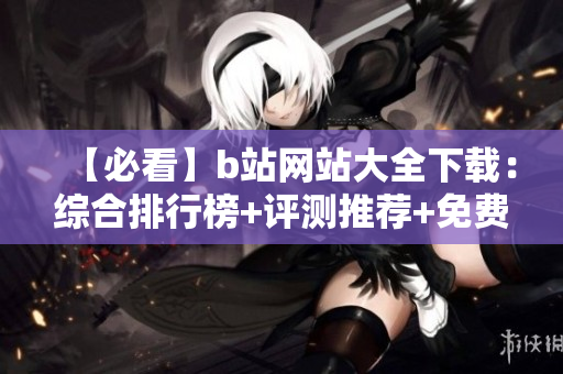 【必看】b站网站大全下载：综合排行榜+评测推荐+免费资源【完整版】