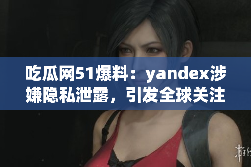 吃瓜网51爆料：yandex涉嫌隐私泄露，引发全球关注