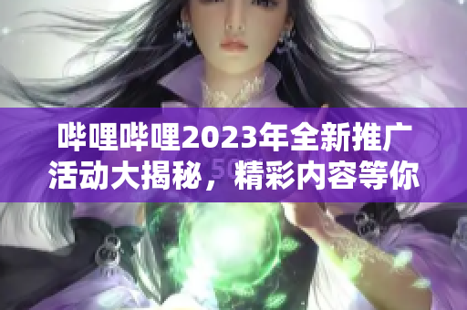 哔哩哔哩2023年全新推广活动大揭秘，精彩内容等你发现