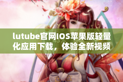 lutube官网IOS苹果版轻量化应用下载，体验全新视频感知