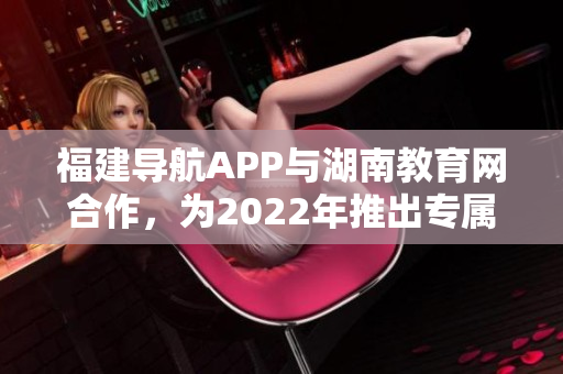 福建导航APP与湖南教育网合作，为2022年推出专属服务。