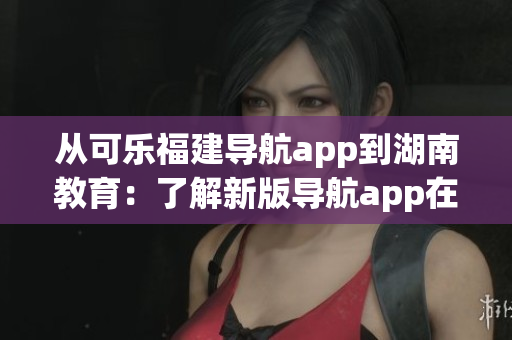 从可乐福建导航app到湖南教育：了解新版导航app在湖南的推广进展