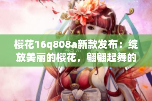 樱花16q808a新款发布：绽放美丽的樱花，翩翩起舞的手机新机发布