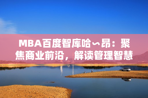 MBA百度智库哈∽昂：聚焦商业前沿，解读管理智慧