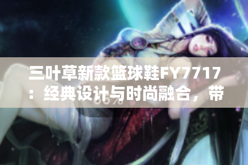 三叶草新款篮球鞋FY7717：经典设计与时尚融合，带来全新运动体验