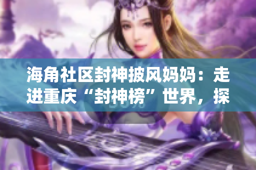 海角社区封神披风妈妈：走进重庆“封神榜”世界，探寻传统文化与现代生活的融合