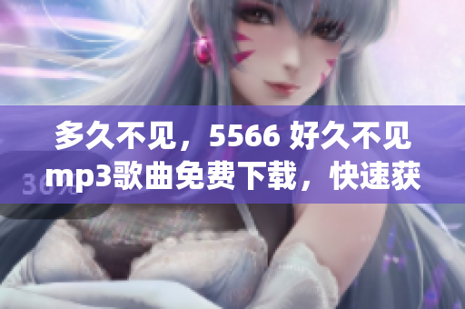 多久不见，5566 好久不见mp3歌曲免费下载，快速获取5566 好久不见mp3免费下载资源