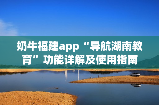 奶牛福建app“导航湖南教育”功能详解及使用指南