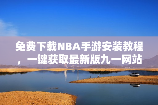 免费下载NBA手游安装教程，一键获取最新版九一网站内容