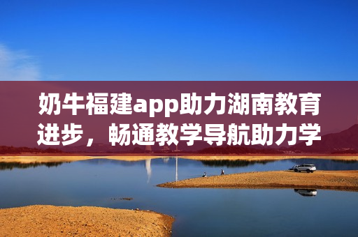 奶牛福建app助力湖南教育进步，畅通教学导航助力学习提升