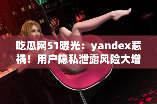 吃瓜网51曝光：yandex惹祸！用户隐私泄露风险大增