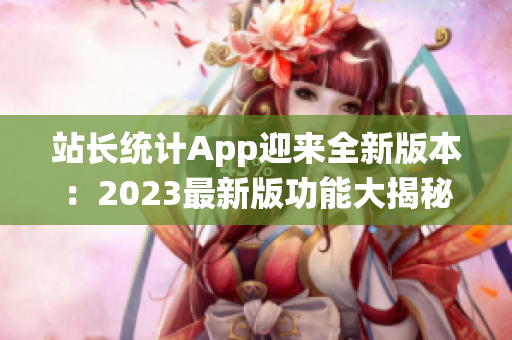 站长统计App迎来全新版本：2023最新版功能大揭秘，助力网站管理再升级