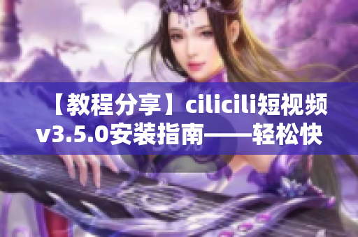 【教程分享】cilicili短视频v3.5.0安装指南——轻松快速上手