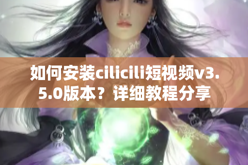 如何安装cilicili短视频v3.5.0版本？详细教程分享