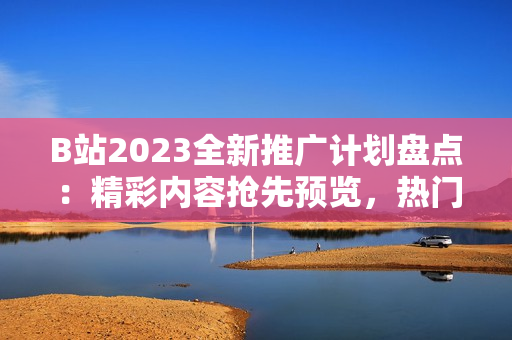 B站2023全新推广计划盘点：精彩内容抢先预览，热门UP主亮相不容错过！