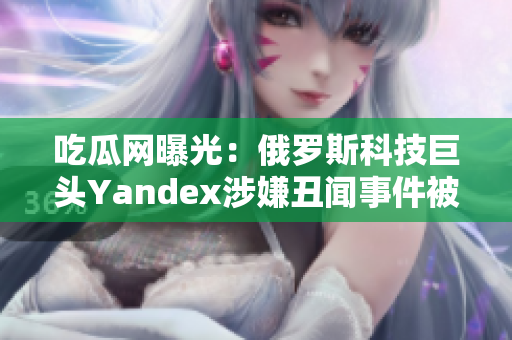 吃瓜网曝光：俄罗斯科技巨头Yandex涉嫌丑闻事件被曝光