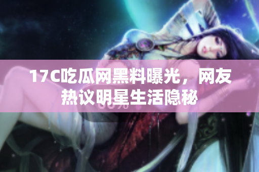 17C吃瓜网黑料曝光，网友热议明星生活隐秘