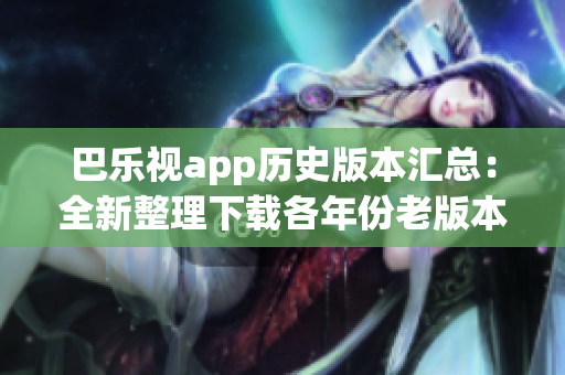 巴乐视app历史版本汇总：全新整理下载各年份老版本，给你最佳回忆！