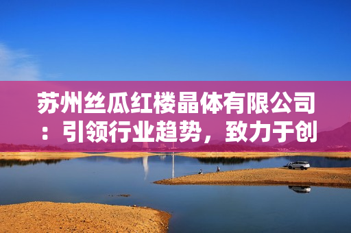 苏州丝瓜红楼晶体有限公司：引领行业趋势，致力于创新精品丝瓜产品