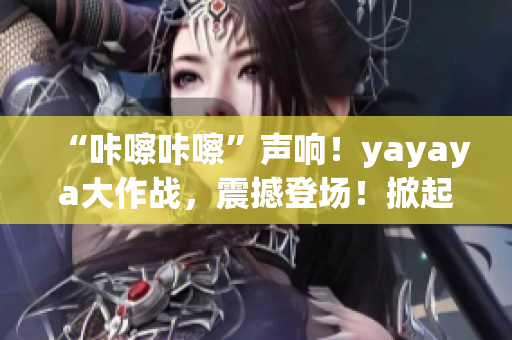 “咔嚓咔嚓”声响！yayaya大作战，震撼登场！掀起全民视频热潮！