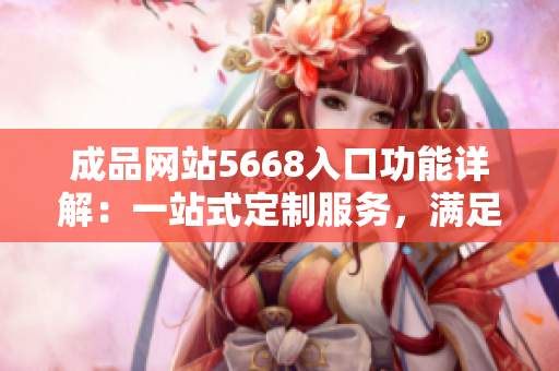 成品网站5668入口功能详解：一站式定制服务，满足您的所有需求