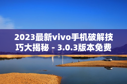 2023最新vivo手机破解技巧大揭秘 - 3.0.3版本免费全攻略