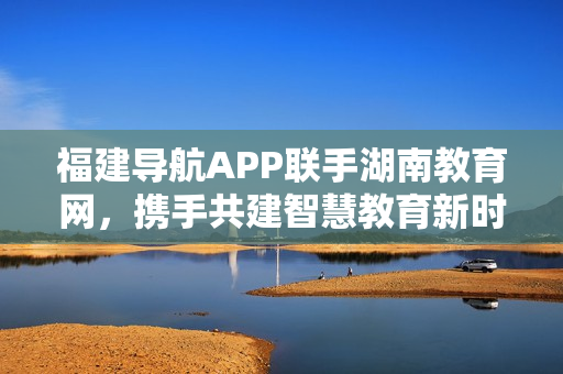 福建导航APP联手湖南教育网，携手共建智慧教育新时代