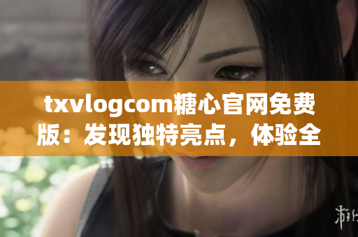 txvlogcom糖心官网免费版：发现独特亮点，体验全新魅力