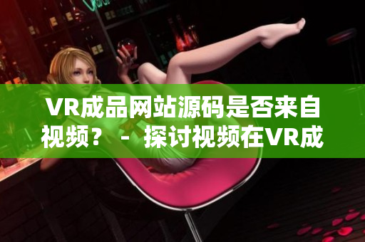 VR成品网站源码是否来自视频？ -  探讨视频在VR成品网站源码中的作用