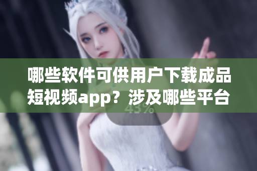 哪些软件可供用户下载成品短视频app？涉及哪些平台？