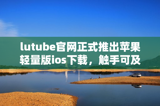 lutube官网正式推出苹果轻量版ios下载，触手可及的视频娱乐享受