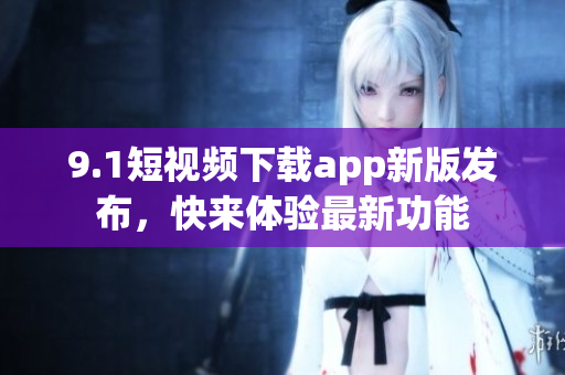 9.1短视频下载app新版发布，快来体验最新功能