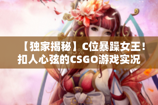 【独家揭秘】C位暴躁女王！扣人心弦的CSGO游戏实况视频惊艳全网【完整版】