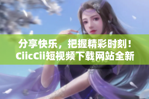 分享快乐，把握精彩时刻！CiicCii短视频下载网站全新上线，轻松畅享精彩内容