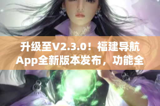 升级至V2.3.0！福建导航App全新版本发布，功能全面升级、体验更优！