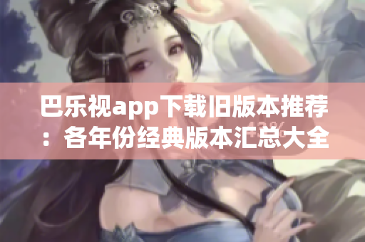 巴乐视app下载旧版本推荐：各年份经典版本汇总大全